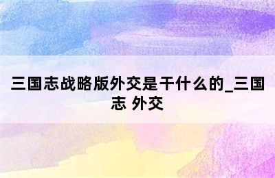 三国志战略版外交是干什么的_三国志 外交